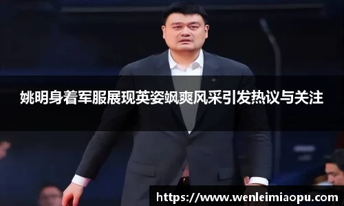 姚明身着军服展现英姿飒爽风采引发热议与关注